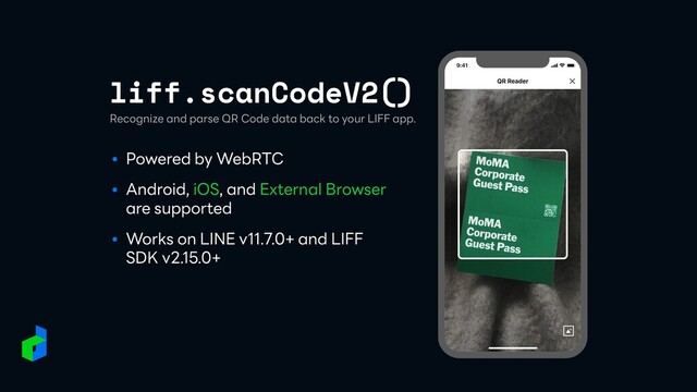 liff.scanCodeV2()
● Powered by WebRTC


● Android, iOS, and External Browser
are supported


● Works on LINE v11.7.0+ and LIFF
SDK v2.15.0+
Recognize and parse QR Code data back to your LIFF app.
