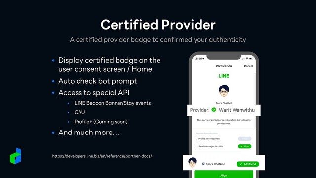 ● Display certified badge on the
user consent screen / Home


● Auto check bot prompt


● Access to special API


• LINE Beacon Banner/Stay events


• CAU


• Profile+ (Coming soon)


● And much more…
A certified provider badge to confirmed your authenticity
Certified Provider
https://developers.line.biz/en/reference/partner-docs/
