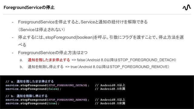 - ForegroundServiceを停止すると、Serviceと通知の紐付けを解除できる
（Serviceは停止されない）
- 停止するには、stopForeground(boolean)を呼ぶ。引数にフラグを渡すことで、停止方法を選
べる
- ForegroundServiceの停止方法は２つ
a. 通知を残したまま停止する => false（Android 8.0以降はSTOP_FOREGROUND_DETACH）
b. 通知を削除し停止する => true（Android 8.0以降はSTOP_FOREGROUND_REMOVE）
ForegroundServiceの停止
21
// a. 通知を残したまま停止する
service.stopForeground(STOP_FOREGROUND_DETACH); // Android8.0以上
service.stopForeground(false); // Android8.0未満
// b. 通知を削除し停止する
service.stopForeground(STOP_FOREGROUND_REMOVE); // Android8.0以上
service.stopForeground(true); // Android8.0未満
