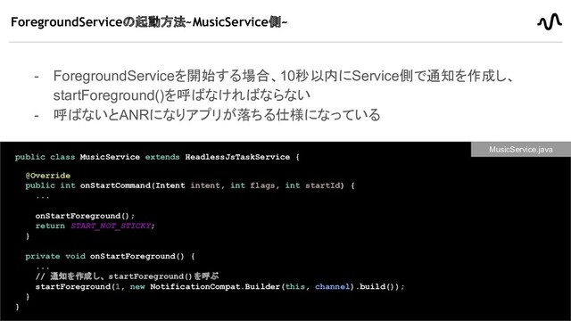 ForegroundServiceの起動方法~MusicService側~
- ForegroundServiceを開始する場合、10秒以内にService側で通知を作成し、
startForeground()を呼ばなければならない
- 呼ばないとANRになりアプリが落ちる仕様になっている
34
public class MusicService extends HeadlessJsTaskService {
@Override
public int onStartCommand(Intent intent, int flags, int startId) {
...
onStartForeground();
return START_NOT_STICKY;
}
private void onStartForeground() {
...
// 通知を作成し、startForeground()を呼ぶ
startForeground(1, new NotificationCompat.Builder(this, channel).build());
}
}
MusicService.java
