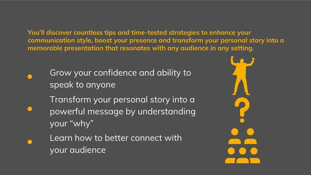 You’ll discover countless tips and time-tested strategies to enhance your
communication style, boost your presence and transform your personal story into a
memorable presentation that resonates with any audience in any setting.
Grow your confidence and ability to
speak to anyone
Transform your personal story into a
powerful message by understanding
your “why”
Learn how to better connect with
your audience
