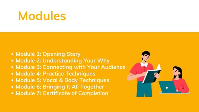 Module 1: Opening Story
Module 2: Understanding Your Why
Module 3: Connecting with Your Audience
Module 4: Practice Techniques
Module 5: Vocal & Body Techniques
Module 6: Bringing It All Together
Module 7: Certificate of Completion
Modules
