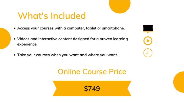 Access your courses with a computer, tablet or smartphone.
Videos and interactive content designed for a proven learning
experience.
Take your courses when you want and where you want.
$749
What's Included
Online Course Price
