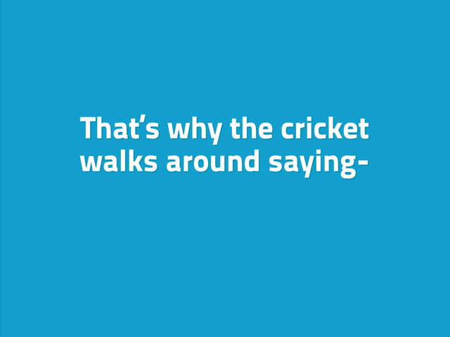That’s why the cricket
walks around saying-

