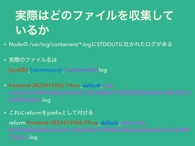 ࣮ࡍ͸ͲͷϑΝΠϧΛऩूͯ͠
͍Δ͔
• Nodeͷ /var/log/containers/*.logʹSTDOUTʹు͔Εͨϩά͕͋Δ
• ࣮ࡍͷϑΝΠϧ໊͸ 
[pod໊]_[namespace]_[containerID].log
• frontend-3823415956-79vzs_default_php-
redis-83772f44edd5ee75e921c063d45b710f5053d0a2c86a5c40c3212c
b48922bb2c.log
• ͜ΕʹreformΛpreﬁxͱͯ͠෇͚Δ 
reform.frontend-3823415956-79vzs_default_php-redis-
83772f44edd5ee75e921c063d45b710f5053d0a2c86a5c40c3212cb489
22bb2c.log
