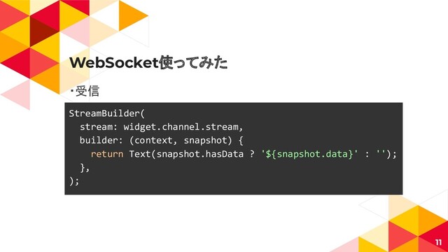 WebSocket使ってみた
・受信
11
StreamBuilder(
stream: widget.channel.stream,
builder: (context, snapshot) {
return Text(snapshot.hasData ? '${snapshot.data}' : '');
},
);
