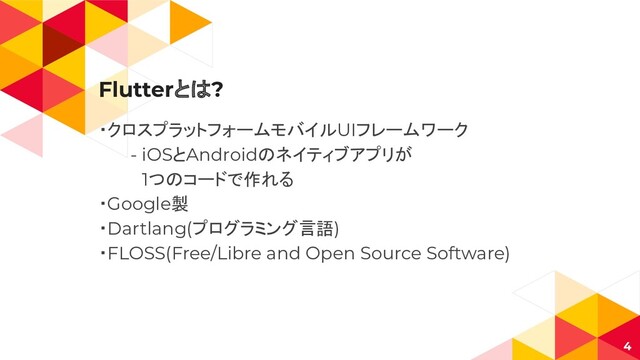 Flutterとは?
・クロスプラットフォームモバイルUIフレームワーク
- iOSとAndroidのネイティブアプリが
　1つのコードで作れる
・Google製
・Dartlang(プログラミング言語)
・FLOSS(Free/Libre and Open Source Software)
4
