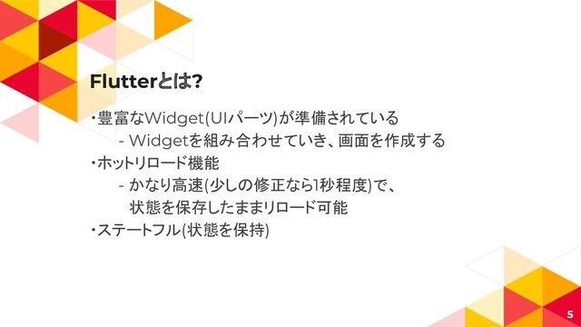Flutterとは?
・豊富なWidget(UIパーツ)が準備されている
- Widgetを組み合わせていき、画面を作成する
・ホットリロード機能
- かなり高速(少しの修正なら1秒程度)で、
　状態を保存したままリロード可能
・ステートフル(状態を保持)
5
