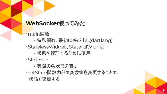 WebSocket使ってみた
・main関数
- 特殊関数、最初に呼び出し(dartlang)
・StatelessWidget、StatefulWidget
- 状態を管理するために使用
・State
- 実際の各状態を表す
・setState関数内部で変数等を変更することで、
　状態を変更する
8
