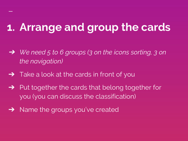 ➔ We need 5 to 6 groups (3 on the icons sorting, 3 on
the navigation)
➔ Take a look at the cards in front of you
➔ Put together the cards that belong together for
you (you can discuss the classification)
➔ Name the groups you’ve created
1. Arrange and group the cards

