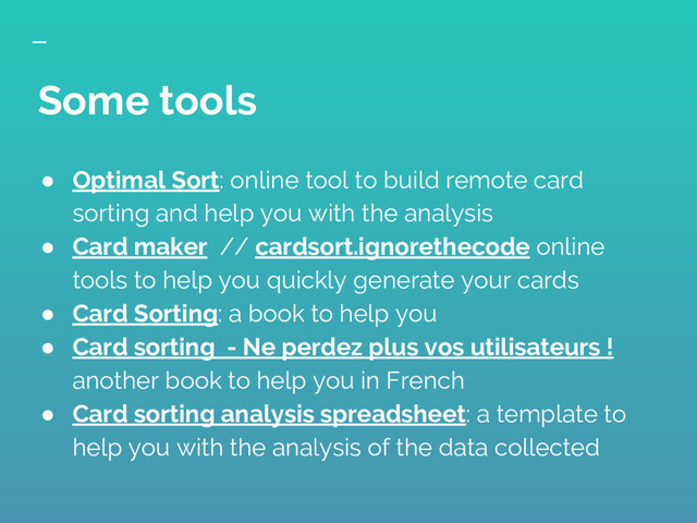 ● Optimal Sort: online tool to build remote card
sorting and help you with the analysis
● Card maker // cardsort.ignorethecode online
tools to help you quickly generate your cards
● Card Sorting: a book to help you
● Card sorting - Ne perdez plus vos utilisateurs !
another book to help you in French
● Card sorting analysis spreadsheet: a template to
help you with the analysis of the data collected
Some tools
