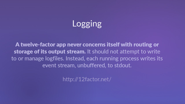 Logging
A twelve-factor app never concerns itself with routing or
storage of its output stream. It should not attempt to write
to or manage logfiles. Instead, each running process writes its
event stream, unbuffered, to stdout.
http:/
/12factor.net/
