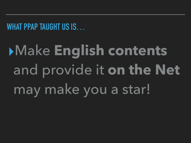 WHAT PPAP TAUGHT US IS…
▸Make English contents
and provide it on the Net
may make you a star!
