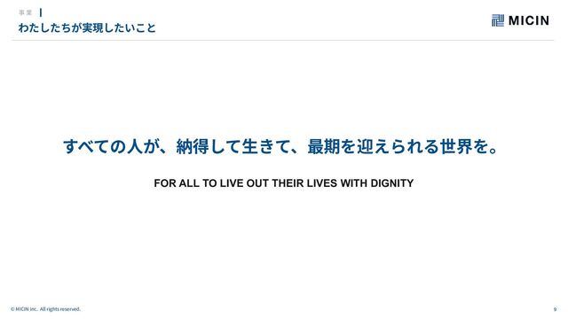 9
© MICIN Inc. All rights reserved.
すべての⼈が、納得して⽣きて、最期を迎えられる世界を。
FOR ALL TO LIVE OUT THEIR LIVES WITH DIGNITY
わたしたちが実現したいこと
事 業
