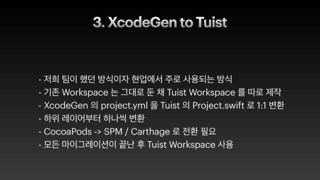3. XcodeGen to Tuist
- ੷൞ ౱੉ ೮؍ ߑध੉੗ അসীࢲ ઱۽ ࢎਊغח ߑध
 
- ӝઓ Workspace ח Ӓ؀۽ ك ଻ Tuist Workspace ܳ ٮ۽ ઁ੘
 
- XcodeGen ੄ project.yml ਸ Tuist ੄ Project.swift ۽ 1:1 ߸ജ
 
- ೞਤ ۨ੉যࠗఠ ೞաঀ ߸ജ
 
- CocoaPods -> SPM / Carthage ۽ ੹ജ ೙ਃ
 
- ݽٚ ݃੉Ӓۨ੉࣌੉ ՘դ റ Tuist Workspace ࢎਊ
