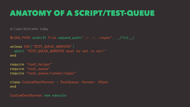 ANATOMY OF A SCRIPT/TEST-QUEUE
#!/usr/bin/env ruby
$LOAD_PATH.unshift File.expand_path("./../../rspec", __FILE__)
unless ENV["TEST_QUEUE_WORKERS"]
abort "TEST_QUEUE_WORKERS must be set in env!"
end
require "test_helper"
require "test_queue"
require "test_queue/runner/rspec"
class CustomTestRunner < TestQueue::Runner::RSpec
end
CustomTestRunner.new.execute

