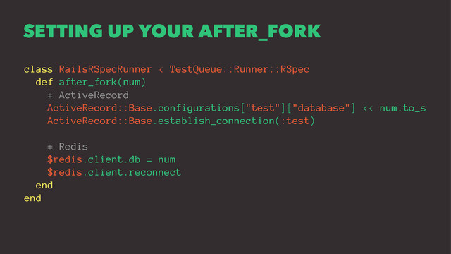 SETTING UP YOUR AFTER_FORK
class RailsRSpecRunner < TestQueue::Runner::RSpec
def after_fork(num)
# ActiveRecord
ActiveRecord::Base.configurations["test"]["database"] << num.to_s
ActiveRecord::Base.establish_connection(:test)
# Redis
$redis.client.db = num
$redis.client.reconnect
end
end
