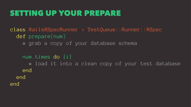 SETTING UP YOUR PREPARE
class RailsRSpecRunner < TestQueue::Runner::RSpec
def prepare(num)
# grab a copy of your database schema
num.times do |i|
# load it into a clean copy of your test database
end
end
end
