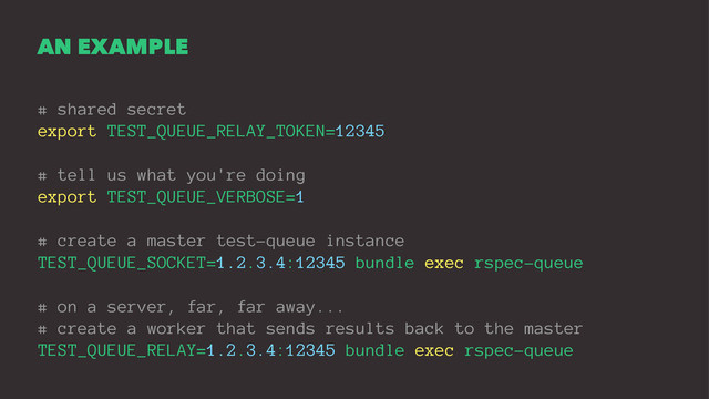 AN EXAMPLE
# shared secret
export TEST_QUEUE_RELAY_TOKEN=12345
# tell us what you're doing
export TEST_QUEUE_VERBOSE=1
# create a master test-queue instance
TEST_QUEUE_SOCKET=1.2.3.4:12345 bundle exec rspec-queue
# on a server, far, far away...
# create a worker that sends results back to the master
TEST_QUEUE_RELAY=1.2.3.4:12345 bundle exec rspec-queue
