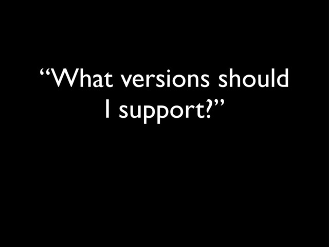 “What versions should
I support?”
