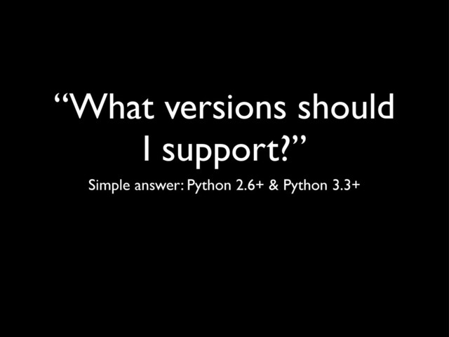 “What versions should
I support?”
Simple answer: Python 2.6+ & Python 3.3+
