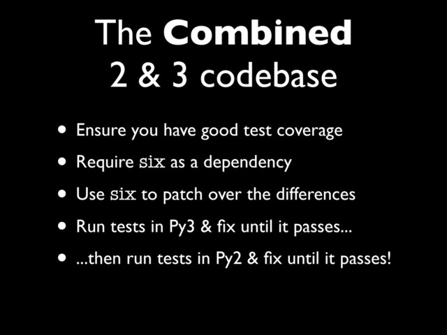 The Combined
2 & 3 codebase
• Ensure you have good test coverage
• Require six as a dependency
• Use six to patch over the differences
• Run tests in Py3 & ﬁx until it passes...
• ...then run tests in Py2 & ﬁx until it passes!
