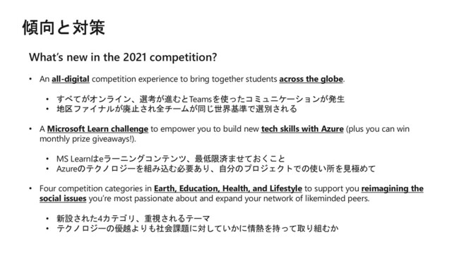 What’s new in the 2021 competition?
• An all-digital competition experience to bring together students across the globe.
• すべてがオンライン、選考が進むとTeamsを使ったコミュニケーションが発生
• 地区ファイナルが廃止され全チームが同じ世界基準で選別される
• A Microsoft Learn challenge to empower you to build new tech skills with Azure (plus you can win
monthly prize giveaways!).
• MS Learnはeラーニングコンテンツ、最低限済ませておくこと
• Azureのテクノロジーを組み込む必要あり、自分のプロジェクトでの使い所を見極めて
• Four competition categories in Earth, Education, Health, and Lifestyle to support you reimagining the
social issues you’re most passionate about and expand your network of likeminded peers.
• 新設された4カテゴリ、重視されるテーマ
• テクノロジーの優越よりも社会課題に対していかに情熱を持って取り組むか
