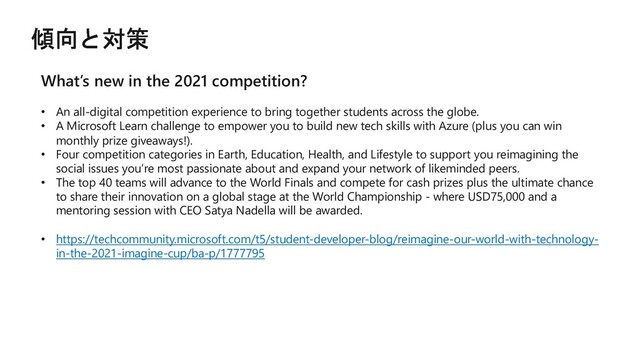 What’s new in the 2021 competition?
• An all-digital competition experience to bring together students across the globe.
• A Microsoft Learn challenge to empower you to build new tech skills with Azure (plus you can win
monthly prize giveaways!).
• Four competition categories in Earth, Education, Health, and Lifestyle to support you reimagining the
social issues you’re most passionate about and expand your network of likeminded peers.
• The top 40 teams will advance to the World Finals and compete for cash prizes plus the ultimate chance
to share their innovation on a global stage at the World Championship - where USD75,000 and a
mentoring session with CEO Satya Nadella will be awarded.
• https://techcommunity.microsoft.com/t5/student-developer-blog/reimagine-our-world-with-technology-
in-the-2021-imagine-cup/ba-p/1777795
