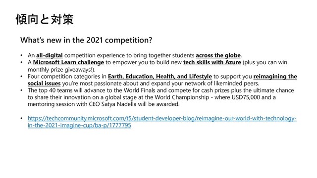 What’s new in the 2021 competition?
• An all-digital competition experience to bring together students across the globe.
• A Microsoft Learn challenge to empower you to build new tech skills with Azure (plus you can win
monthly prize giveaways!).
• Four competition categories in Earth, Education, Health, and Lifestyle to support you reimagining the
social issues you’re most passionate about and expand your network of likeminded peers.
• The top 40 teams will advance to the World Finals and compete for cash prizes plus the ultimate chance
to share their innovation on a global stage at the World Championship - where USD75,000 and a
mentoring session with CEO Satya Nadella will be awarded.
• https://techcommunity.microsoft.com/t5/student-developer-blog/reimagine-our-world-with-technology-
in-the-2021-imagine-cup/ba-p/1777795
