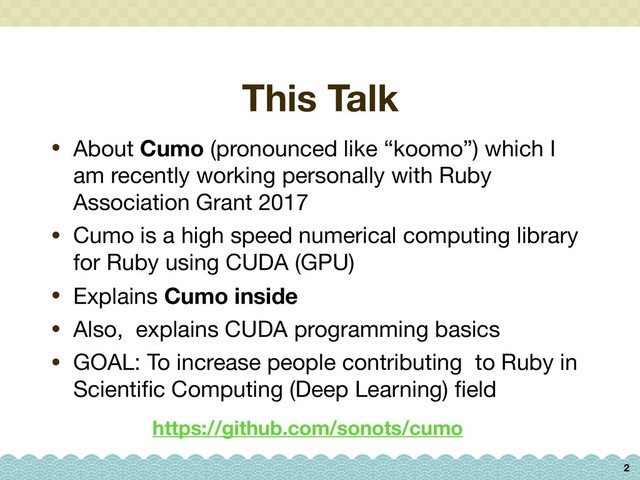 This Talk
• About Cumo (pronounced like “koomo”) which I
am recently working personally with Ruby
Association Grant 2017

• Cumo is a high speed numerical computing library
for Ruby using CUDA (GPU)

• Explains Cumo inside
• Also, explains CUDA programming basics

• GOAL: To increase people contributing to Ruby in
Scientiﬁc Computing (Deep Learning) ﬁeld
2
https://github.com/sonots/cumo
