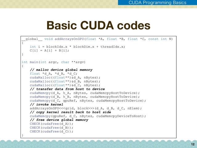 Basic CUDA codes
12
__global__ void addArraysOnGPU(float *A, float *B, float *C, const int N)
{
int i = blockIdx.x * blockDim.x + threadIdx.x;
C[i] = A[i] + B[i];
}
int main(int argc, char **argv)
{
// malloc device global memory
float *d_A, *d_B, *d_C;
cudaMalloc((float**)&d_A, nBytes);
cudaMalloc((float**)&d_B, nBytes);
cudaMalloc((float**)&d_C, nBytes);
// transfer data from host to device
cudaMemcpy(d_A, h_A, nBytes, cudaMemcpyHostToDevice);
cudaMemcpy(d_B, h_B, nBytes, cudaMemcpyHostToDevice);
cudaMemcpy(d_C, gpuRef, nBytes, cudaMemcpyHostToDevice);
// invoke kernel
addArraysOnGPU<<>>(d_A, d_B, d_C, nElem);
// copy kernel result back to host side
cudaMemcpy(gpuRef, d_C, nBytes, cudaMemcpyDeviceToHost);
// free device global memory
CHECK(cudaFree(d_A));
CHECK(cudaFree(d_B));
CHECK(cudaFree(d_C));
}
$6%"1SPHSBNNJOH#BTJDT
