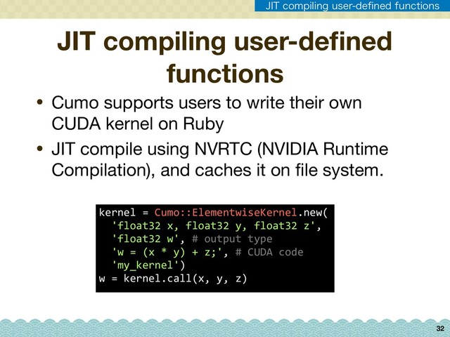 32
• Cumo supports users to write their own
CUDA kernel on Ruby

• JIT compile using NVRTC (NVIDIA Runtime
Compilation), and caches it on ﬁle system.
JIT compiling user-deﬁned
functions
kernel = Cumo::ElementwiseKernel.new( 
'float32 x, float32 y, float32 z', 
'float32 w', # output type 
'w = (x * y) + z;', # CUDA code 
'my_kernel') 
w = kernel.call(x, y, z)
+*5DPNQJMJOHVTFSEFpOFEGVODUJPOT
