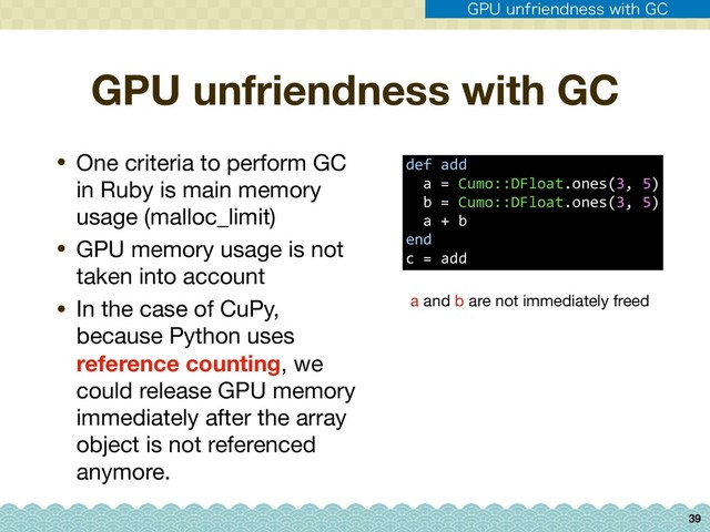 GPU unfriendness with GC
• One criteria to perform GC
in Ruby is main memory
usage (malloc_limit)

• GPU memory usage is not
taken into account

• In the case of CuPy,
because Python uses
reference counting, we
could release GPU memory
immediately after the array
object is not referenced
anymore.
39
def add 
a = Cumo::DFloat.ones(3, 5) 
b = Cumo::DFloat.ones(3, 5) 
a + b
end
c = add
a and b are not immediately freed
(16VOGSJFOEOFTTXJUI($
