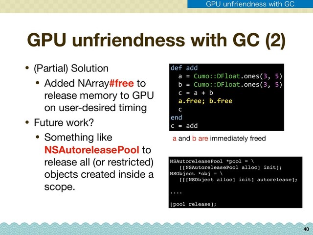 GPU unfriendness with GC (2)
• (Partial) Solution

• Added NArray#free to
release memory to GPU
on user-desired timing

• Future work?

• Something like
NSAutoreleasePool to
release all (or restricted)
objects created inside a
scope.
40
def add 
a = Cumo::DFloat.ones(3, 5) 
b = Cumo::DFloat.ones(3, 5) 
c = a + b
a.free; b.free
c
end
c = add
a and b are immediately freed
NSAutoreleasePool *pool = \
[[NSAutoreleasePool alloc] init];
NSObject *obj = \
[[[NSObject alloc] init] autorelease];
....
[pool release];
(16VOGSJFOEOFTTXJUI($
