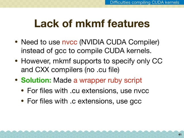 41
• Need to use nvcc (NVIDIA CUDA Compiler)
instead of gcc to compile CUDA kernels.

• However, mkmf supports to specify only CC
and CXX compilers (no .cu ﬁle)

• Solution: Made a wrapper ruby script

• For ﬁles with .cu extensions, use nvcc

• For ﬁles with .c extensions, use gcc
Lack of mkmf features
%J⒏DVMUJFTDPNQJMJOH$6%"LFSOFMT
