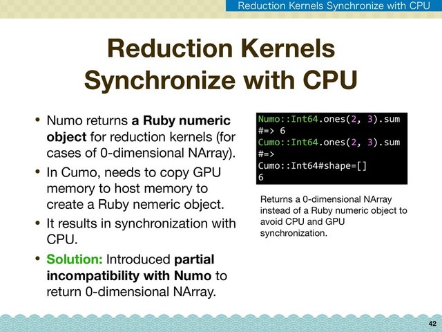 42
• Numo returns a Ruby numeric
object for reduction kernels (for
cases of 0-dimensional NArray).

• In Cumo, needs to copy GPU
memory to host memory to
create a Ruby nemeric object.

• It results in synchronization with
CPU.

• Solution: Introduced partial
incompatibility with Numo to
return 0-dimensional NArray.
Reduction Kernels
Synchronize with CPU
Numo::Int64.ones(2, 3).sum
#=> 6 
Cumo::Int64.ones(2, 3).sum
#=>
Cumo::Int64#shape=[]
6
Returns a 0-dimensional NArray
instead of a Ruby numeric object to
avoid CPU and GPU
synchronization.
3FEVDUJPO,FSOFMT4ZODISPOJ[FXJUI$16
