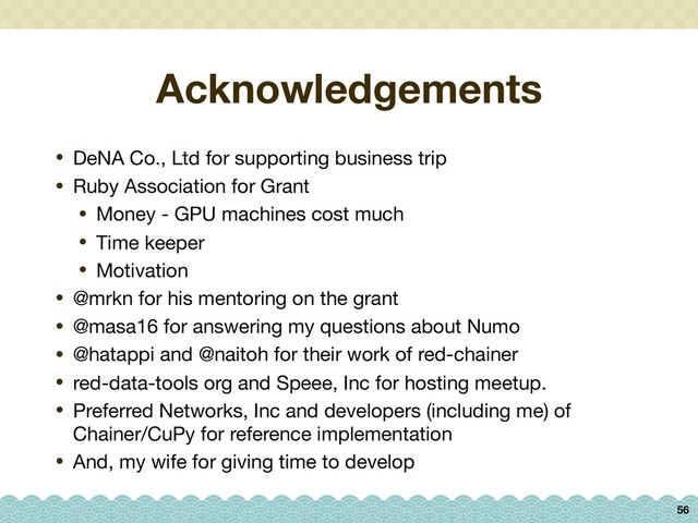 Acknowledgements
• DeNA Co., Ltd for supporting business trip

• Ruby Association for Grant

• Money - GPU machines cost much

• Time keeper

• Motivation

• @mrkn for his mentoring on the grant

• @masa16 for answering my questions about Numo

• @hatappi and @naitoh for their work of red-chainer

• red-data-tools org and Speee, Inc for hosting meetup.

• Preferred Networks, Inc and developers (including me) of
Chainer/CuPy for reference implementation

• And, my wife for giving time to develop
56
