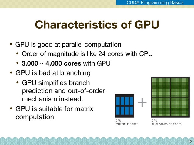 Characteristics of GPU
• GPU is bad at branching

• GPU simpliﬁes branch
prediction and out-of-order
mechanism instead.

• GPU is suitable for matrix
computation
10
• GPU is good at parallel computation

• Order of magnitude is like 24 cores with CPU

• 3,000 ~ 4,000 cores with GPU
$6%"1SPHSBNNJOH#BTJDT
