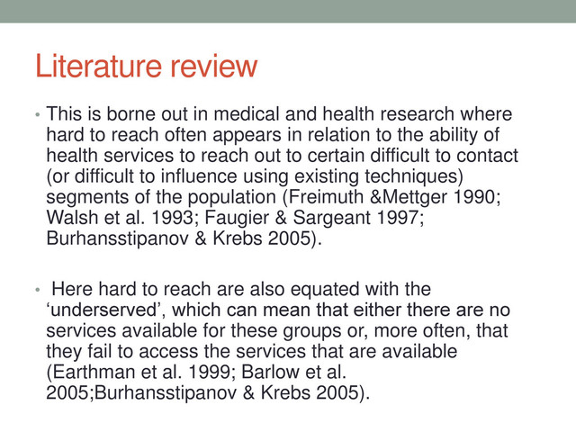 Literature review
• This is borne out in medical and health research where
hard to reach often appears in relation to the ability of
health services to reach out to certain difficult to contact
(or difficult to influence using existing techniques)
segments of the population (Freimuth &Mettger 1990;
Walsh et al. 1993; Faugier & Sargeant 1997;
Burhansstipanov & Krebs 2005).
• Here hard to reach are also equated with the
‘underserved’, which can mean that either there are no
services available for these groups or, more often, that
they fail to access the services that are available
(Earthman et al. 1999; Barlow et al.
2005;Burhansstipanov & Krebs 2005).
