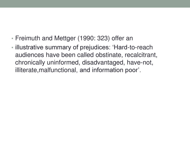 • Freimuth and Mettger (1990: 323) offer an
• illustrative summary of prejudices: ‘Hard-to-reach
audiences have been called obstinate, recalcitrant,
chronically uninformed, disadvantaged, have-not,
illiterate,malfunctional, and information poor’.
