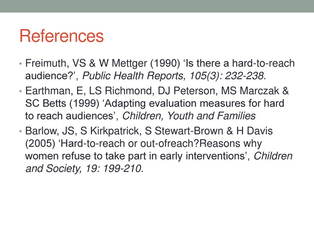 References
• Freimuth, VS & W Mettger (1990) ‘Is there a hard-to-reach
audience?’, Public Health Reports, 105(3): 232-238.
• Earthman, E, LS Richmond, DJ Peterson, MS Marczak &
SC Betts (1999) ‘Adapting evaluation measures for hard
to reach audiences’, Children, Youth and Families
• Barlow, JS, S Kirkpatrick, S Stewart-Brown & H Davis
(2005) ‘Hard-to-reach or out-ofreach?Reasons why
women refuse to take part in early interventions’, Children
and Society, 19: 199-210.
