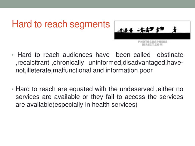 Hard to reach segments
• Hard to reach audiences have been called obstinate
,recalcitrant ,chronically uninformed,disadvantaged,have-
not,illeterate,malfunctional and information poor
• Hard to reach are equated with the undeserved ,either no
services are available or they fail to access the services
are available(especially in health services)
