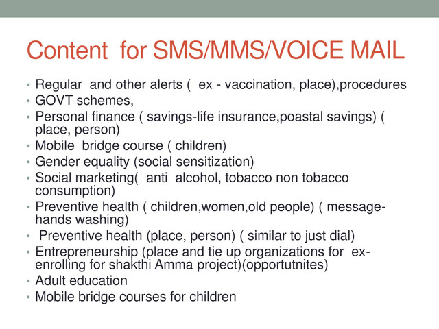 Content for SMS/MMS/VOICE MAIL
• Regular and other alerts ( ex - vaccination, place),procedures
• GOVT schemes,
• Personal finance ( savings-life insurance,poastal savings) (
place, person)
• Mobile bridge course ( children)
• Gender equality (social sensitization)
• Social marketing( anti alcohol, tobacco non tobacco
consumption)
• Preventive health ( children,women,old people) ( message-
hands washing)
• Preventive health (place, person) ( similar to just dial)
• Entrepreneurship (place and tie up organizations for ex-
enrolling for shakthi Amma project)(opportutnites)
• Adult education
• Mobile bridge courses for children
