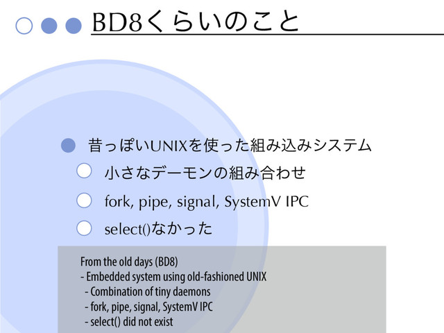 BD8͘Β͍ͷ͜ͱ
ੲͬΆ͍UNIXΛ࢖ͬͨ૊ΈࠐΈγεςϜ
খ͞ͳσʔϞϯͷ૊Έ߹Θͤ
fork, pipe, signal, SystemV IPC
select()ͳ͔ͬͨ
From the old days (BD8)
- Embedded system using old-fashioned UNIX
- Combination of tiny daemons
- fork, pipe, signal, SystemV IPC
- select() did not exist
