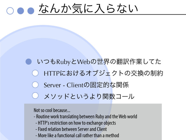 ͳΜ͔ؾʹೖΒͳ͍
͍ͭ΋RubyͱWebͷੈքͷ຋༁࡞ۀͯͨ͠
HTTPʹ͓͚ΔΦϒδΣΫτͷަ׵ͷ੍໿
Server - Clientͷݻఆతͳؔ܎
ϝιουͱ͍͏ΑΓؔ਺ίʔϧ
Not so cool because...
- Routine work translating between Ruby and the Web world
- HTTP's restriction on how to exchange objects
- Fixed relation between Server and Client
- More like a functional call rather than a method
