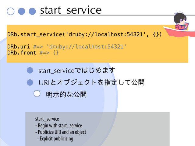 start_service
start_serviceͰ͸͡Ί·͢
URIͱΦϒδΣΫτΛࢦఆͯ͠ެ։
໌ࣔతͳެ։
DRb.start_service('druby://localhost:54321', {})
DRb.uri #=> 'druby://localhost:54321'
DRb.front #=> {}
start_service
- Begin with start_service
- Publicize URI and an object
- Explicit publicizing
