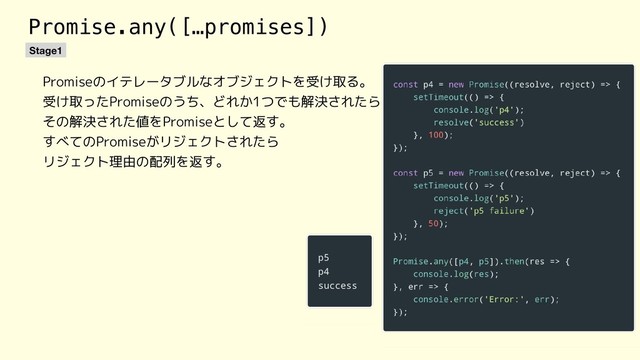 Promise.any([…promises])
Stage1
Promiseのイテレータブルなオブジェクトを受け取る。
受け取ったPromiseのうち、どれか1つでも解決されたら
その解決された値をPromiseとして返す。
すべてのPromiseがリジェクトされたら
リジェクト理由の配列を返す。
