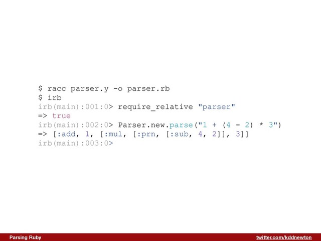 twitter.com/kddnewton
Parsing Ruby
$ racc parser.y -o parser.rb


$ irb


irb(main):001:0> require_relative "parser"


=> true


irb(main):002:0> Parser.new.parse("1 + (4 - 2) * 3")


=> [:add, 1, [:mul, [:prn, [:sub, 4, 2]], 3]]


irb(main):003:0>


