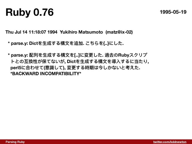 twitter.com/kddnewton
Parsing Ruby
Ruby 0.76 1995-05-19
Thu Jul 14 11:18:07 1994 Yukihiro Matsumoto (matz@ix-02)
* parse.y: Dictを⽣成する構⽂を追加. こちらを{..}にした.
* parse.y: 配列を⽣成する構⽂を[..]に変更した. 過去のRubyスクリプ
トとの互換性が保てないが, Dictを⽣成する構⽂を導⼊するに当たり,
perl5に合わせて(意識して), 変更する時期は今しかないと考えた.
*BACKWARD INCOMPATIBILITY*

