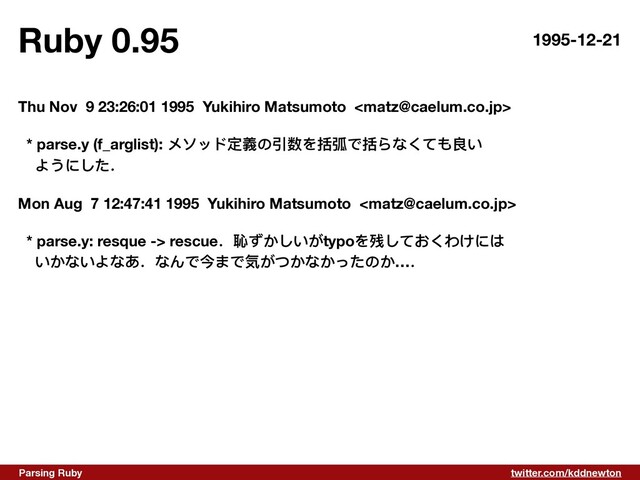 twitter.com/kddnewton
Parsing Ruby
Ruby 0.95 1995-12-21
Thu Nov 9 23:26:01 1995 Yukihiro Matsumoto 
* parse.y (f_arglist): メソッド定義の引数を括弧で括らなくても良い
ようにした．
Mon Aug 7 12:47:41 1995 Yukihiro Matsumoto 
* parse.y: resque -> rescue．恥ずかしいがtypoを残しておくわけには
いかないよなあ．なんで今まで気がつかなかったのか…．

